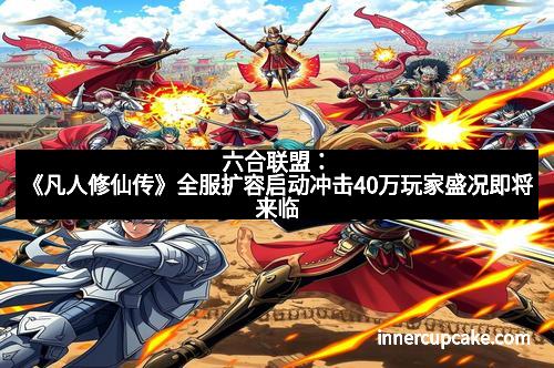 六合联盟：《凡人修仙传》全服扩容启动冲击40万玩家盛况即将来临