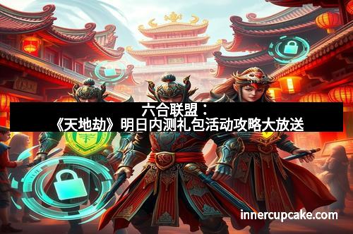六合联盟：《天地劫》明日内测礼包活动攻略大放送